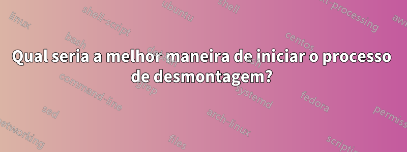 Qual seria a melhor maneira de iniciar o processo de desmontagem?
