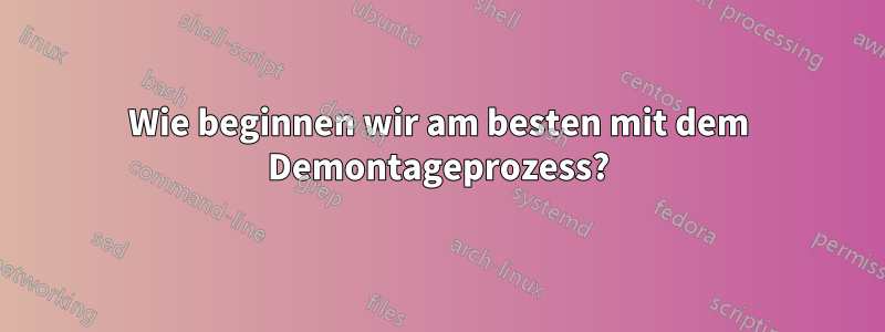 Wie beginnen wir am besten mit dem Demontageprozess?