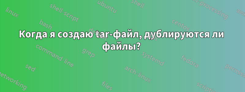 Когда я создаю tar-файл, дублируются ли файлы?