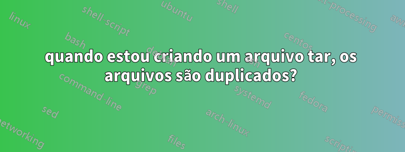 quando estou criando um arquivo tar, os arquivos são duplicados?