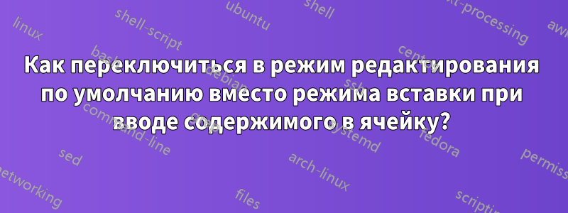 Как переключиться в режим редактирования по умолчанию вместо режима вставки при вводе содержимого в ячейку?