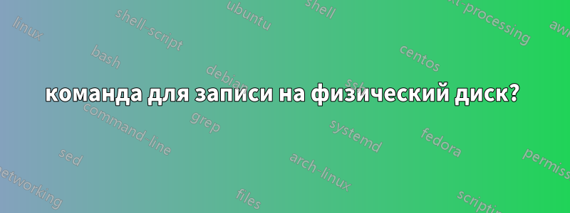 команда для записи на физический диск?