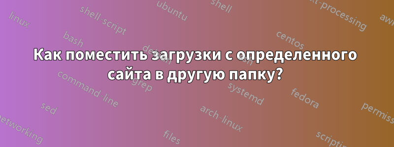 Как поместить загрузки с определенного сайта в другую папку?