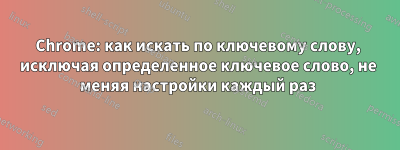 Chrome: как искать по ключевому слову, исключая определенное ключевое слово, не меняя настройки каждый раз