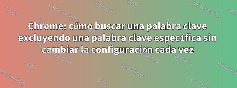 Chrome: cómo buscar una palabra clave excluyendo una palabra clave específica sin cambiar la configuración cada vez
