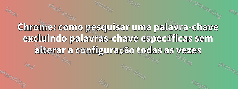 Chrome: como pesquisar uma palavra-chave excluindo palavras-chave específicas sem alterar a configuração todas as vezes