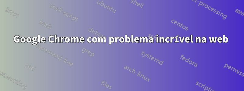 Google Chrome com problema incrível na web