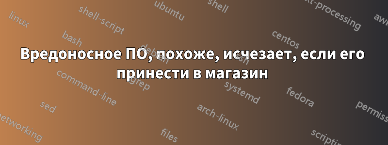Вредоносное ПО, похоже, исчезает, если его принести в магазин