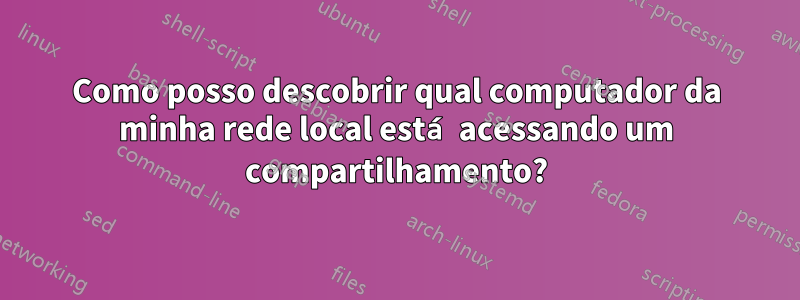 Como posso descobrir qual computador da minha rede local está acessando um compartilhamento?