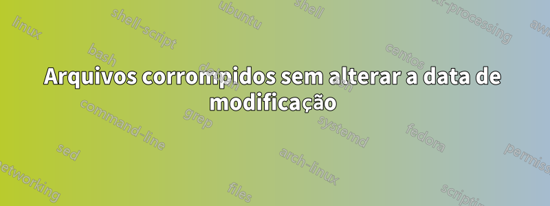 Arquivos corrompidos sem alterar a data de modificação