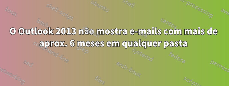 O Outlook 2013 não mostra e-mails com mais de aprox. 6 meses em qualquer pasta