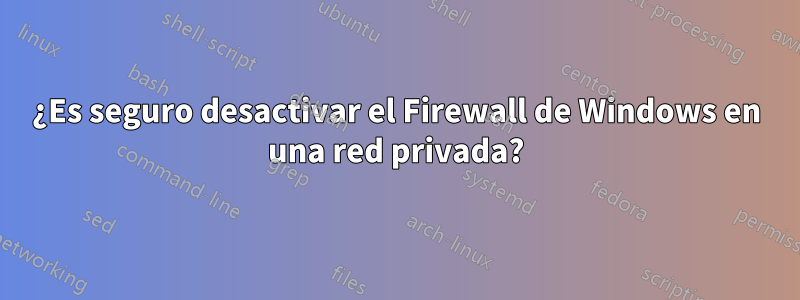 ¿Es seguro desactivar el Firewall de Windows en una red privada?