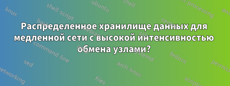 Распределенное хранилище данных для медленной сети с высокой интенсивностью обмена узлами?