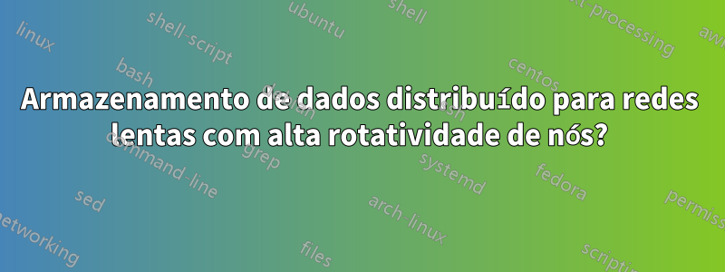 Armazenamento de dados distribuído para redes lentas com alta rotatividade de nós?