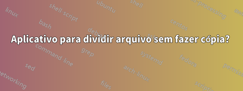 Aplicativo para dividir arquivo sem fazer cópia?