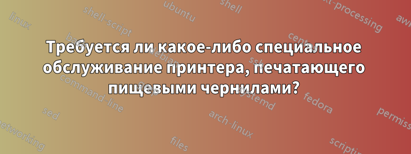 Требуется ли какое-либо специальное обслуживание принтера, печатающего пищевыми чернилами?