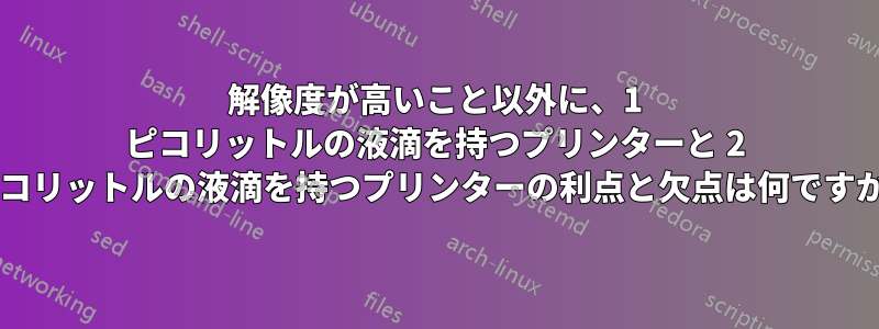 解像度が高いこと以外に、1 ピコリットルの液滴を持つプリンターと 2 ピコリットルの液滴を持つプリンターの利点と欠点は何ですか?