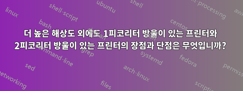 더 높은 해상도 외에도 1피코리터 방울이 있는 프린터와 2피코리터 방울이 있는 프린터의 장점과 단점은 무엇입니까?