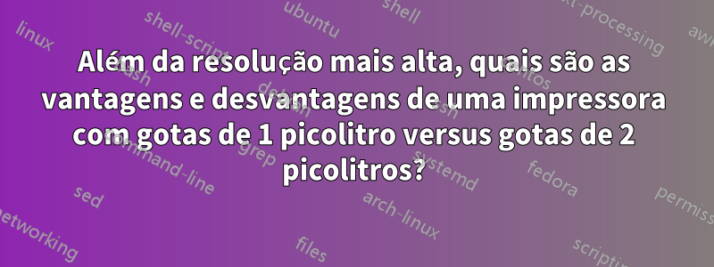 Além da resolução mais alta, quais são as vantagens e desvantagens de uma impressora com gotas de 1 picolitro versus gotas de 2 picolitros?