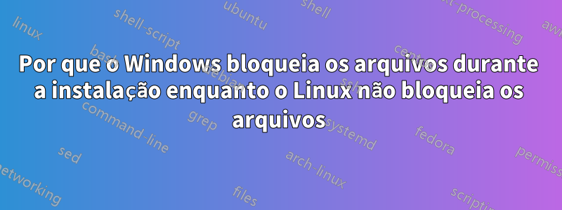 Por que o Windows bloqueia os arquivos durante a instalação enquanto o Linux não bloqueia os arquivos