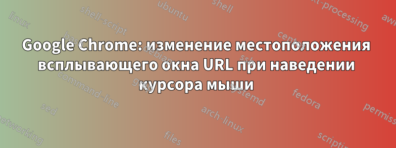 Google Chrome: изменение местоположения всплывающего окна URL при наведении курсора мыши