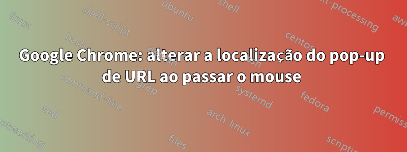 Google Chrome: alterar a localização do pop-up de URL ao passar o mouse