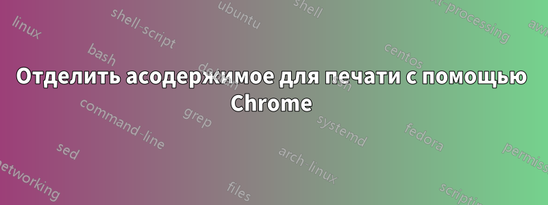 Отделить асодержимое для печати с помощью Chrome