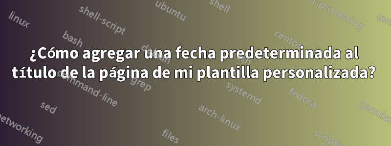 ¿Cómo agregar una fecha predeterminada al título de la página de mi plantilla personalizada?