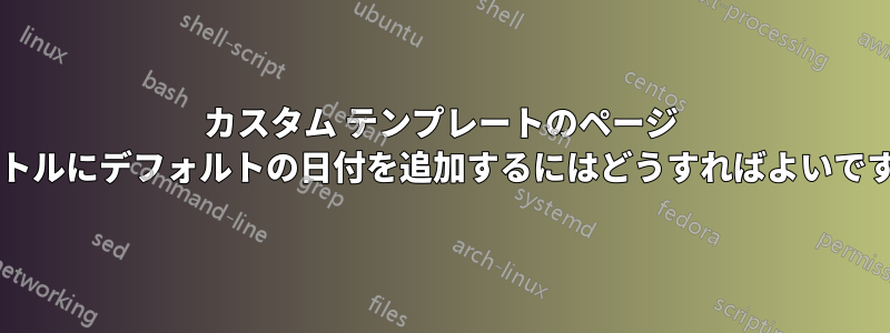 カスタム テンプレートのページ タイトルにデフォルトの日付を追加するにはどうすればよいですか?