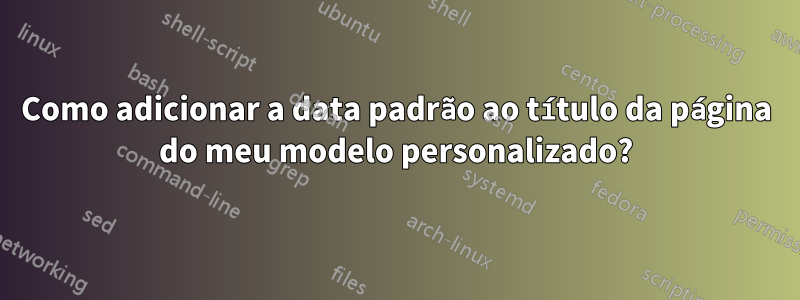 Como adicionar a data padrão ao título da página do meu modelo personalizado?