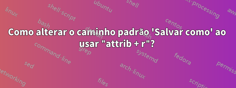 Como alterar o caminho padrão 'Salvar como' ao usar "attrib + r"?