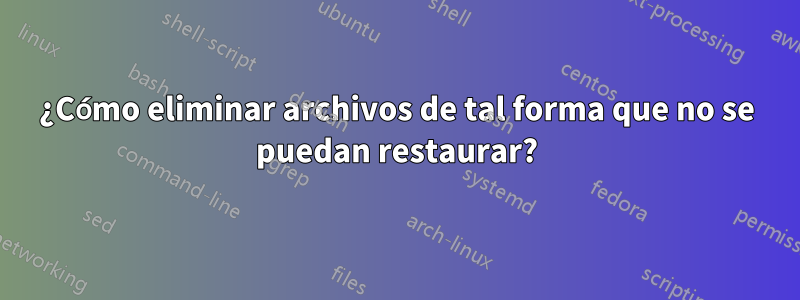 ¿Cómo eliminar archivos de tal forma que no se puedan restaurar?