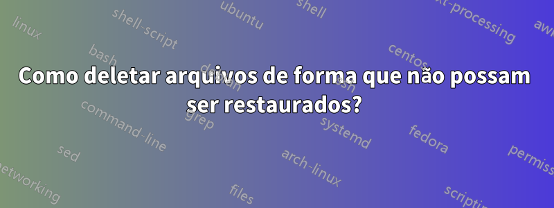 Como deletar arquivos de forma que não possam ser restaurados?