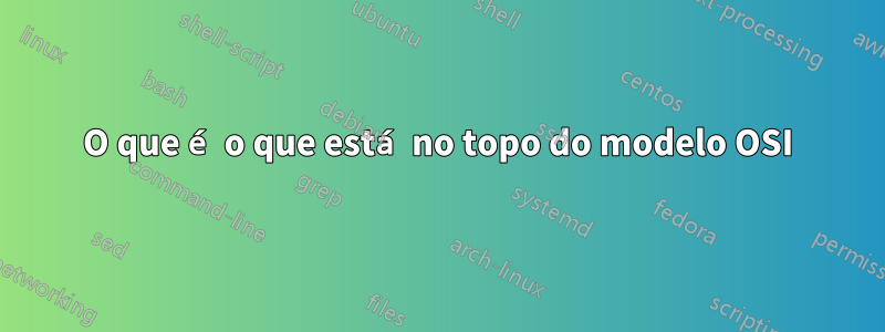 O que é o que está no topo do modelo OSI