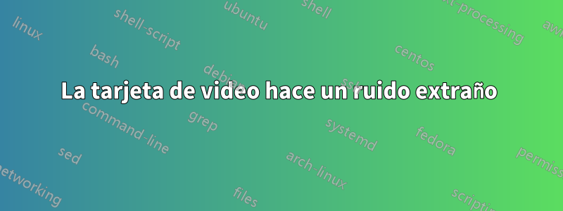 La tarjeta de video hace un ruido extraño