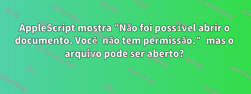 AppleScript mostra "Não foi possível abrir o documento. Você não tem permissão." mas o arquivo pode ser aberto?