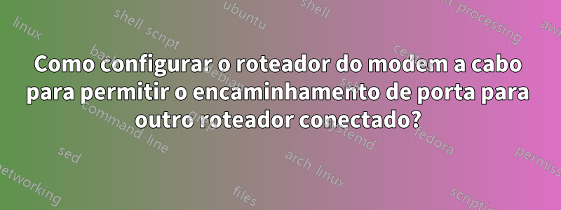 Como configurar o roteador do modem a cabo para permitir o encaminhamento de porta para outro roteador conectado?