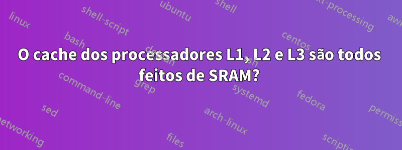 O cache dos processadores L1, L2 e L3 são todos feitos de SRAM?