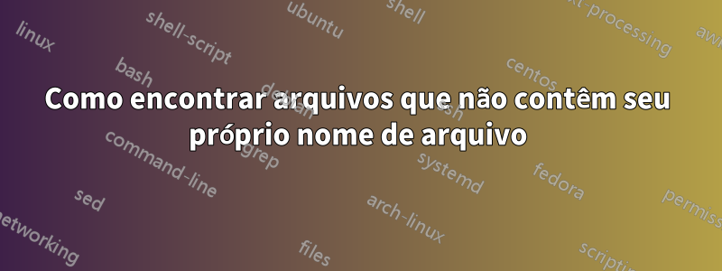 Como encontrar arquivos que não contêm seu próprio nome de arquivo