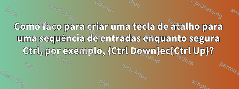 Como faço para criar uma tecla de atalho para uma sequência de entradas enquanto segura Ctrl, por exemplo, {Ctrl Down}ec{Ctrl Up}?