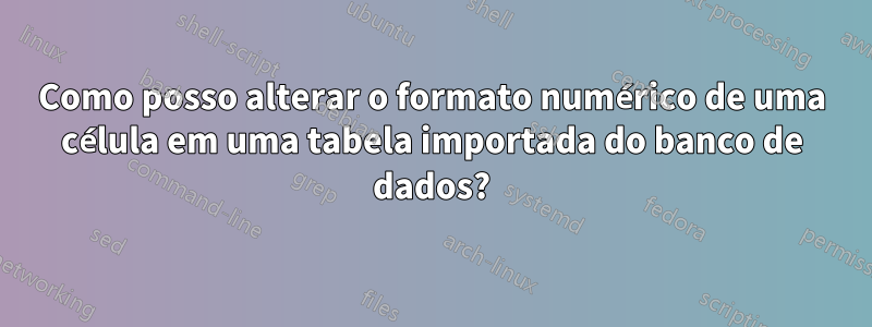 Como posso alterar o formato numérico de uma célula em uma tabela importada do banco de dados?