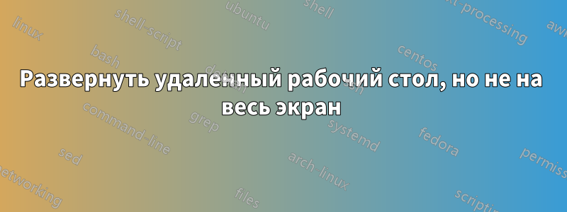 Развернуть удаленный рабочий стол, но не на весь экран