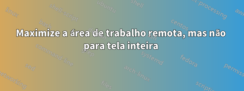 Maximize a área de trabalho remota, mas não para tela inteira