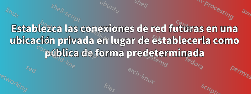 Establezca las conexiones de red futuras en una ubicación privada en lugar de establecerla como pública de forma predeterminada