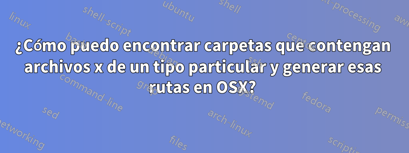 ¿Cómo puedo encontrar carpetas que contengan archivos x de un tipo particular y generar esas rutas en OSX?