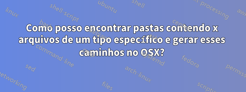 Como posso encontrar pastas contendo x arquivos de um tipo específico e gerar esses caminhos no OSX?