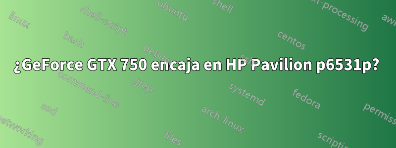 ¿GeForce GTX 750 encaja en HP Pavilion p6531p?