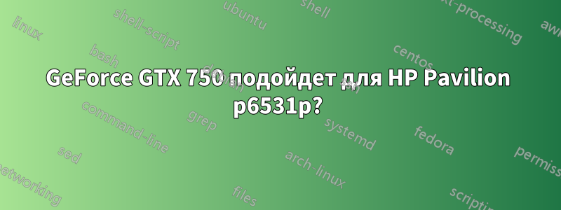 GeForce GTX 750 подойдет для HP Pavilion p6531p?