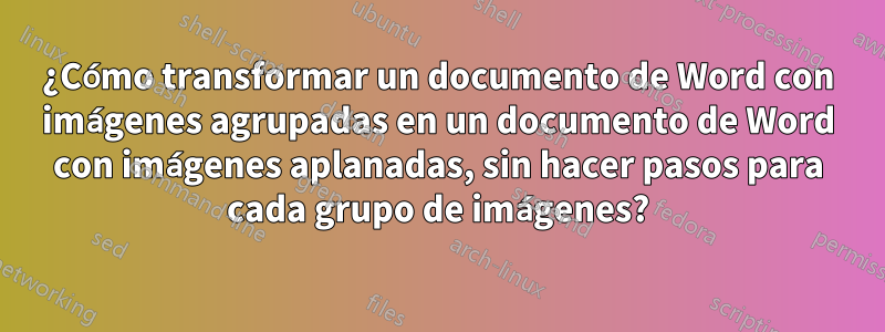 ¿Cómo transformar un documento de Word con imágenes agrupadas en un documento de Word con imágenes aplanadas, sin hacer pasos para cada grupo de imágenes?