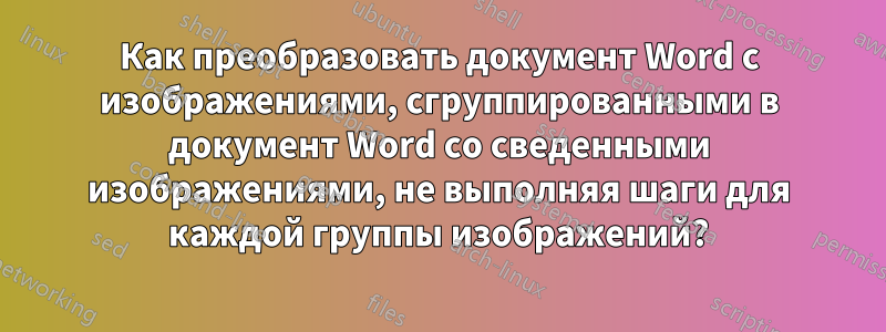 Как преобразовать документ Word с изображениями, сгруппированными в документ Word со сведенными изображениями, не выполняя шаги для каждой группы изображений?